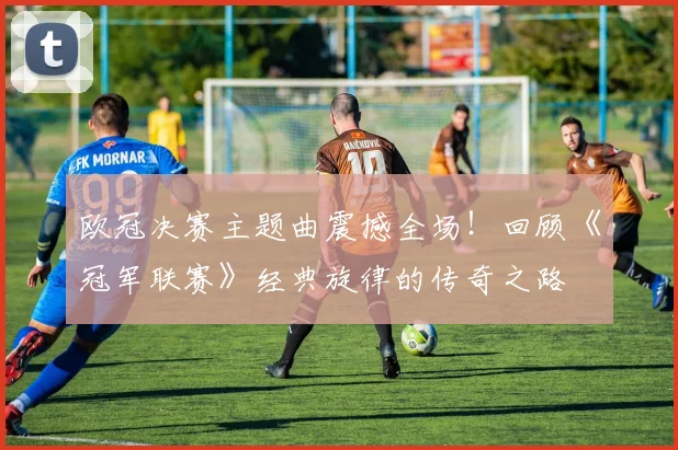 欧冠决赛主题曲震撼全场！回顾《冠军联赛》经典旋律的传奇之路