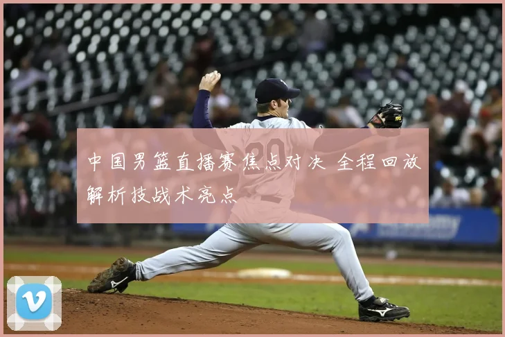 中国男篮直播赛焦点对决 全程回放解析技战术亮点