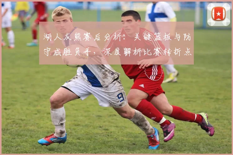 湖人灰熊赛后分析：关键篮板与防守成胜负手，深度解析比赛转折点