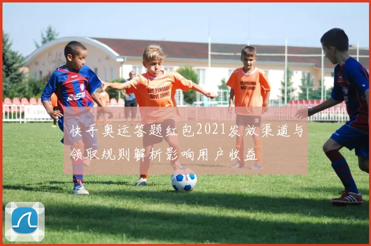 快手奥运答题红包2021发放渠道与领取规则解析影响用户收益
