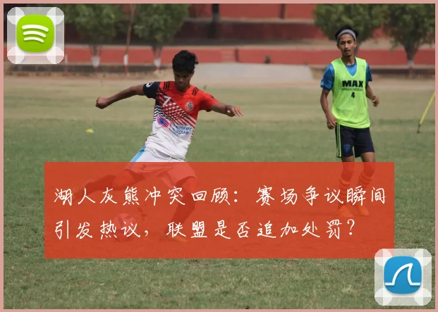 湖人灰熊冲突回顾：赛场争议瞬间引发热议，联盟是否追加处罚？