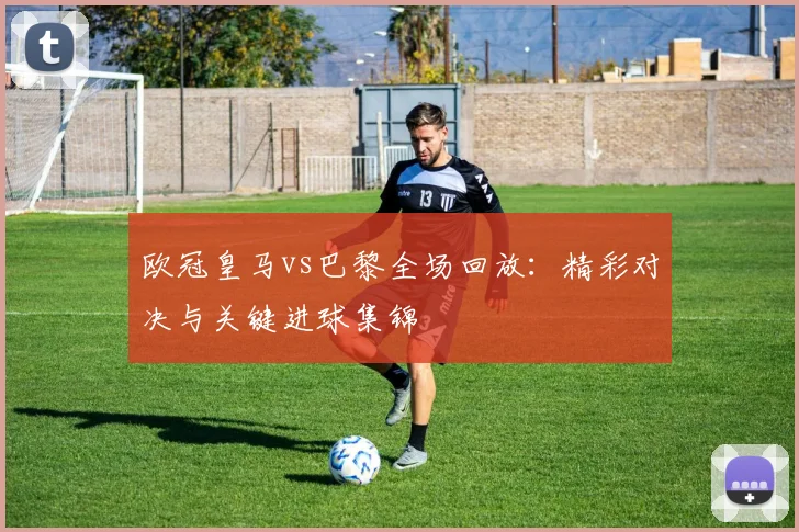 欧冠皇马vs巴黎全场回放：精彩对决与关键进球集锦