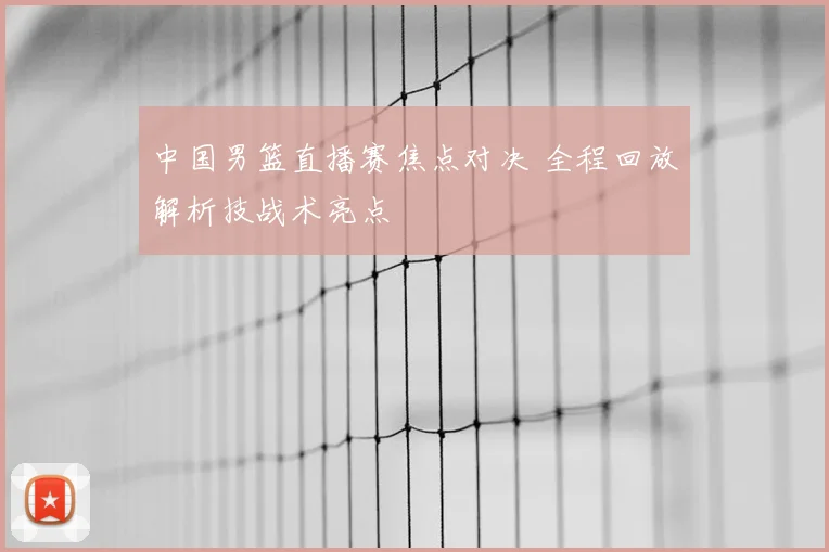 中国男篮直播赛焦点对决 全程回放解析技战术亮点